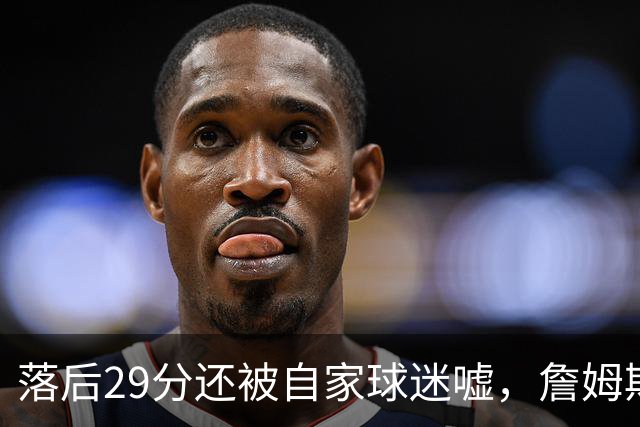 落后29分还被自家球迷嘘，詹姆斯首秀夜76人逆转骑士